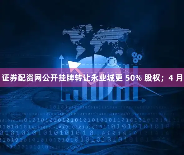 证券配资网公开挂牌转让永业城更 50% 股权；4 月