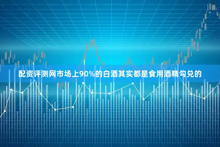 配资评测网市场上90%的白酒其实都是食用酒精勾兑的