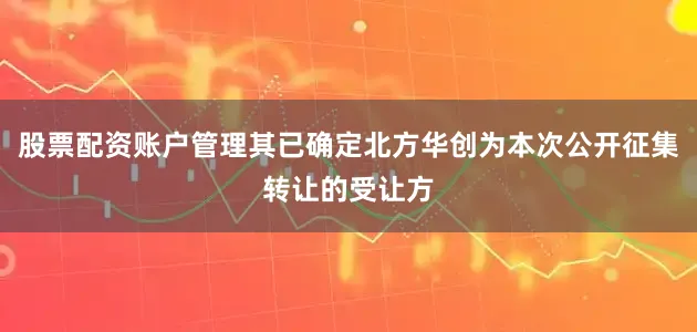 股票配资账户管理其已确定北方华创为本次公开征集转让的受让方