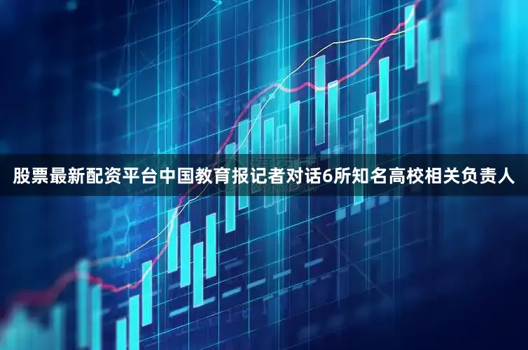 股票最新配资平台中国教育报记者对话6所知名高校相关负责人