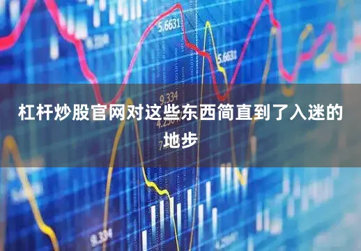 杠杆炒股官网对这些东西简直到了入迷的地步