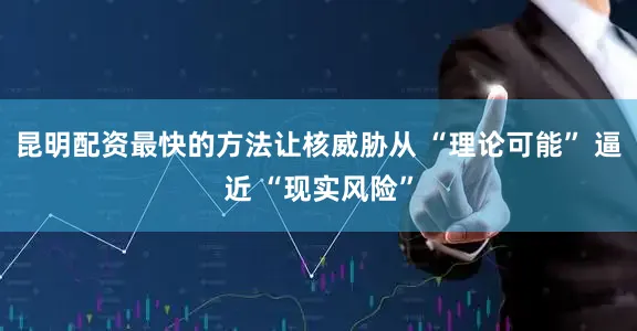 昆明配资最快的方法让核威胁从 “理论可能” 逼近 “现实风险”