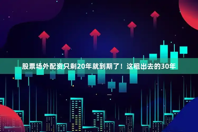 股票场外配资只剩20年就到期了！这租出去的30年