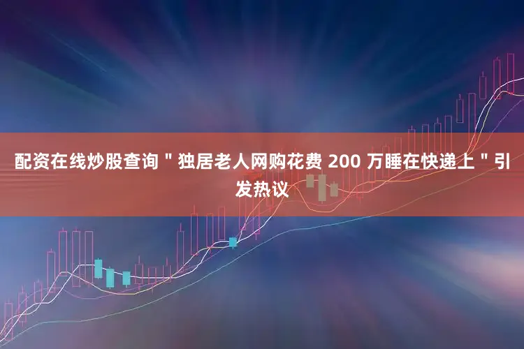 配资在线炒股查询＂独居老人网购花费 200 万睡在快递上＂引发热议