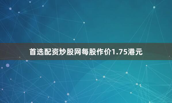 首选配资炒股网每股作价1.75港元
