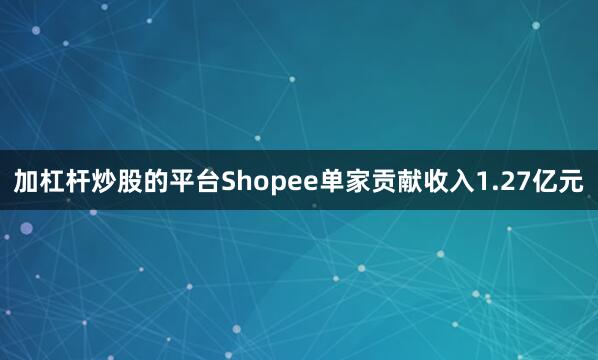 加杠杆炒股的平台Shopee单家贡献收入1.27亿元