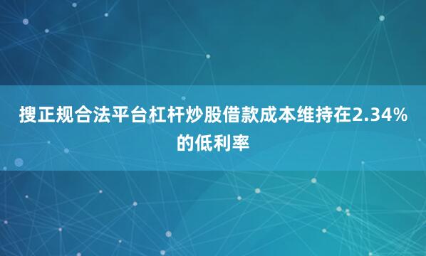 搜正规合法平台杠杆炒股借款成本维持在2.34%的低利率