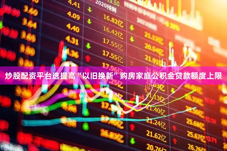炒股配资平台选提高“以旧换新”购房家庭公积金贷款额度上限