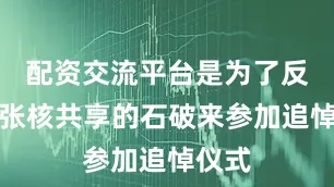 配资交流平台是为了反对主张核共享的石破来参加追悼仪式