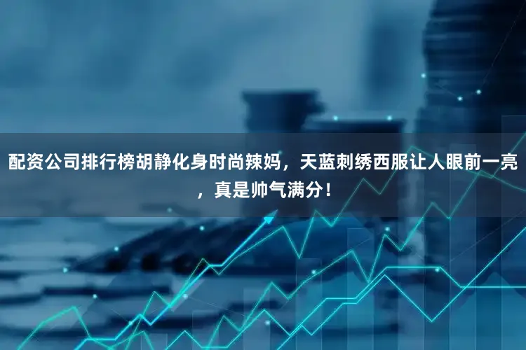 配资公司排行榜胡静化身时尚辣妈，天蓝刺绣西服让人眼前一亮，真是帅气满分！