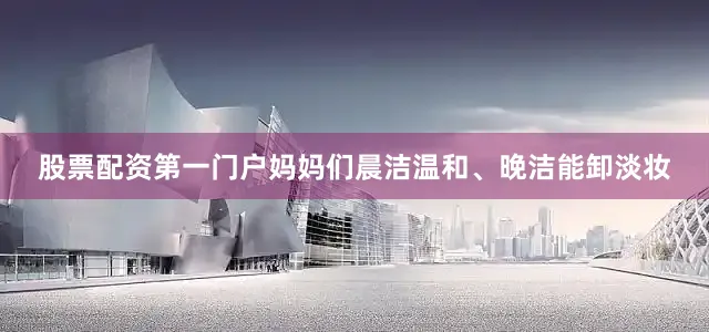 股票配资第一门户妈妈们晨洁温和、晚洁能卸淡妆